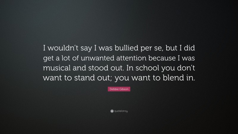 Debbie Gibson Quote: “I wouldn’t say I was bullied per se, but I did get a lot of unwanted attention because I was musical and stood out. In school you don’t want to stand out; you want to blend in.”