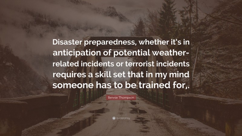 Bennie Thompson Quote: “Disaster preparedness, whether it’s in anticipation of potential weather-related incidents or terrorist incidents requires a skill set that in my mind someone has to be trained for,.”