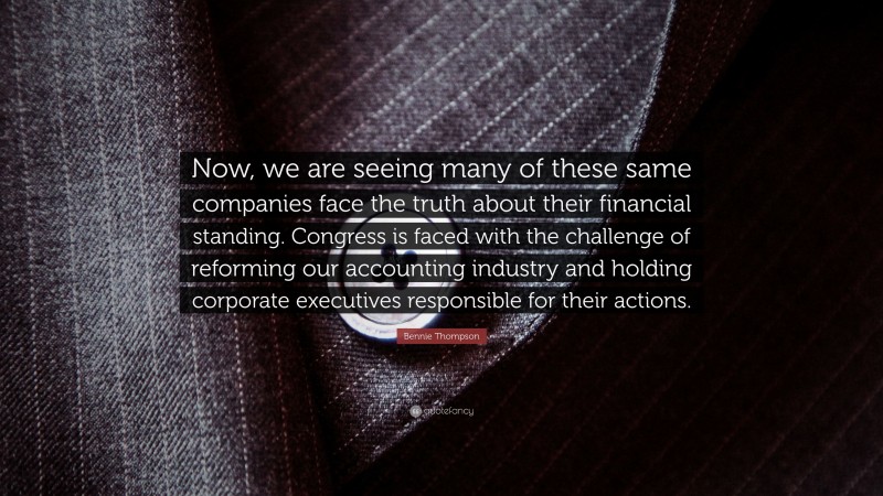 Bennie Thompson Quote: “Now, we are seeing many of these same companies face the truth about their financial standing. Congress is faced with the challenge of reforming our accounting industry and holding corporate executives responsible for their actions.”