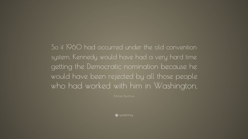 Michael Beschloss Quote: “So if 1960 had occurred under the old convention system, Kennedy would have had a very hard time getting the Democratic nomination because he would have been rejected by all those people who had worked with him in Washington.”