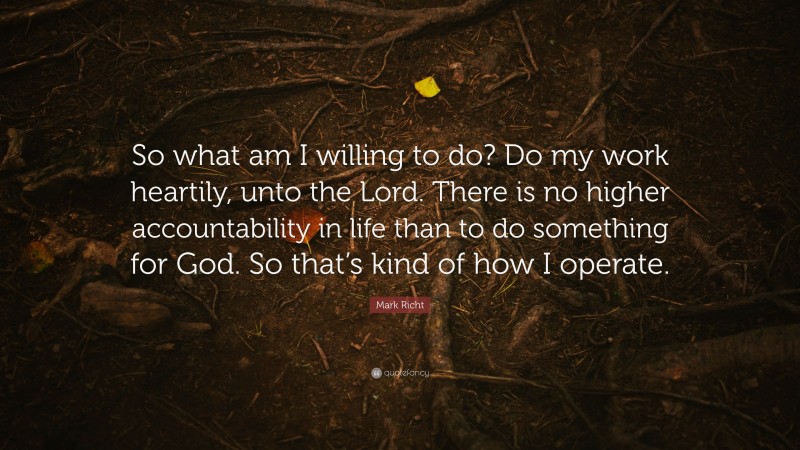 Mark Richt Quote: “So what am I willing to do? Do my work heartily, unto the Lord. There is no higher accountability in life than to do something for God. So that’s kind of how I operate.”