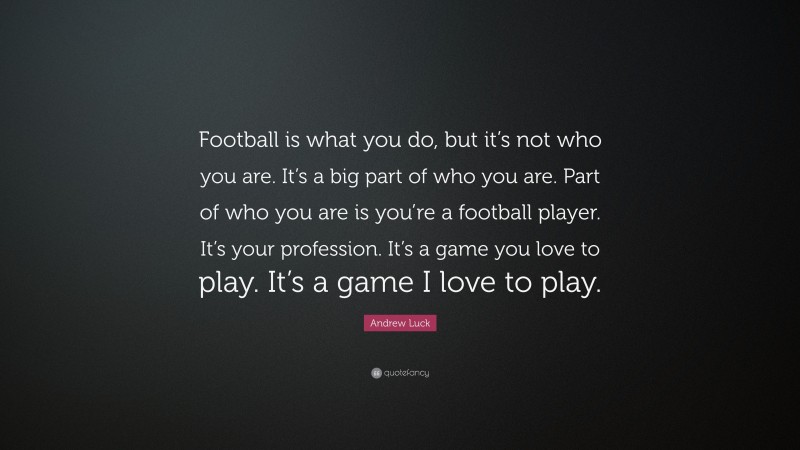 Andrew Luck Quote: “Football is what you do, but it’s not who you are. It’s a big part of who you are. Part of who you are is you’re a football player. It’s your profession. It’s a game you love to play. It’s a game I love to play.”
