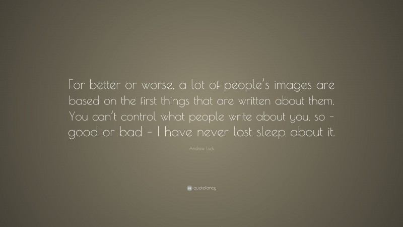 Andrew Luck Quote: “For better or worse, a lot of people’s images are based on the first things that are written about them. You can’t control what people write about you, so – good or bad – I have never lost sleep about it.”