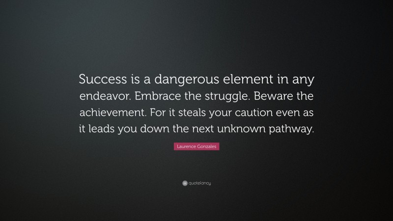Laurence Gonzales Quote: “Success is a dangerous element in any endeavor. Embrace the struggle. Beware the achievement. For it steals your caution even as it leads you down the next unknown pathway.”