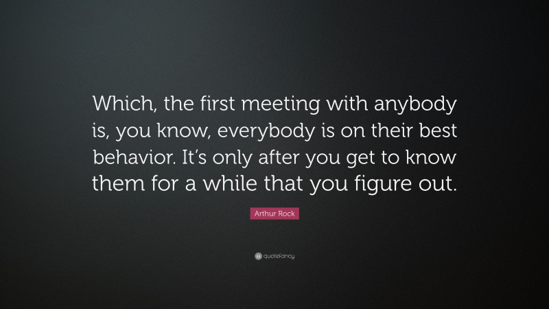Arthur Rock Quote: “Which, the first meeting with anybody is, you know, everybody is on their best behavior. It’s only after you get to know them for a while that you figure out.”