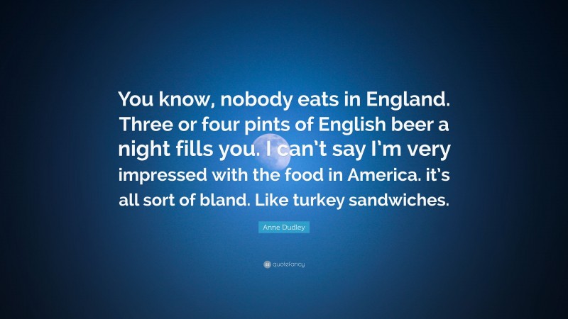 Anne Dudley Quote: “You know, nobody eats in England. Three or four pints of English beer a night fills you. I can’t say I’m very impressed with the food in America. it’s all sort of bland. Like turkey sandwiches.”