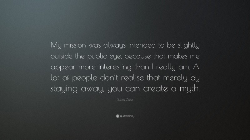 Julian Cope Quote: “My mission was always intended to be slightly outside the public eye, because that makes me appear more interesting than I really am. A lot of people don’t realise that merely by staying away, you can create a myth.”