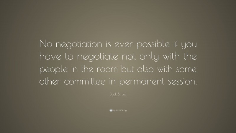 Jack Straw Quote: “No negotiation is ever possible if you have to negotiate not only with the people in the room but also with some other committee in permanent session.”