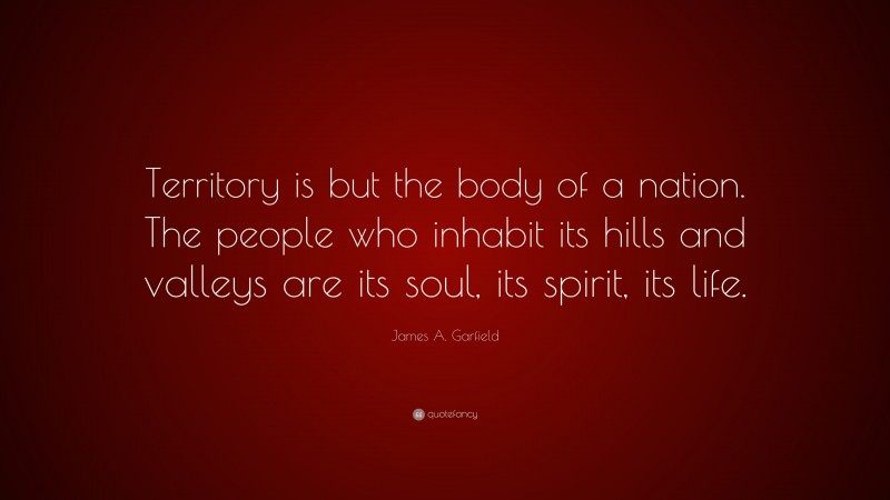 James A. Garfield Quote: “Territory is but the body of a nation. The people who inhabit its hills and valleys are its soul, its spirit, its life.”