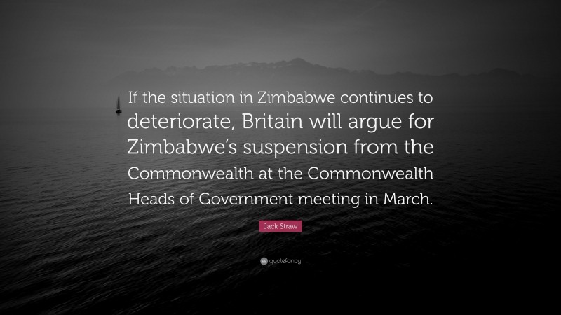 Jack Straw Quote: “If the situation in Zimbabwe continues to deteriorate, Britain will argue for Zimbabwe’s suspension from the Commonwealth at the Commonwealth Heads of Government meeting in March.”