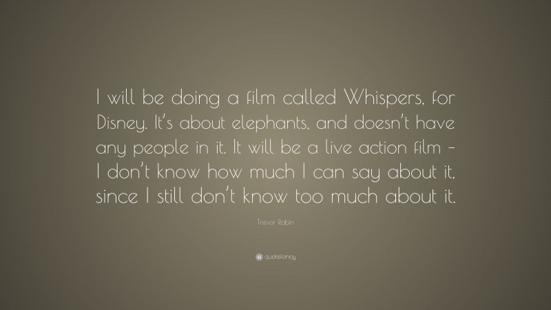 Trevor Rabin Quote: “I will be doing a film called Whispers, for Disney. It’s about elephants, and doesn’t have any people in it. It will be a live action film – I don’t know how much I can say about it, since I still don’t know too much about it.”