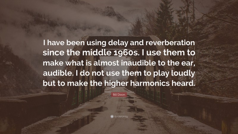 Bill Dixon Quote: “I have been using delay and reverberation since the middle 1960s. I use them to make what is almost inaudible to the ear, audible. I do not use them to play loudly but to make the higher harmonics heard.”