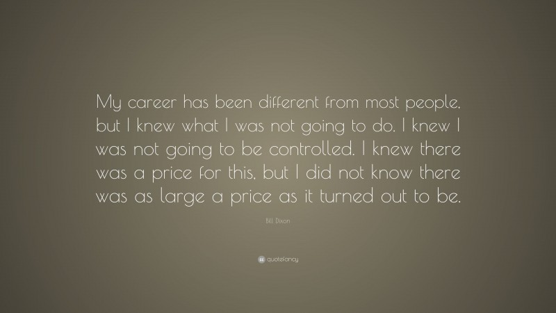 Bill Dixon Quote: “My career has been different from most people, but I knew what I was not going to do. I knew I was not going to be controlled. I knew there was a price for this, but I did not know there was as large a price as it turned out to be.”