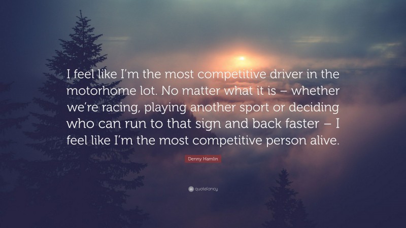 Denny Hamlin Quote: “I feel like I’m the most competitive driver in the motorhome lot. No matter what it is – whether we’re racing, playing another sport or deciding who can run to that sign and back faster – I feel like I’m the most competitive person alive.”