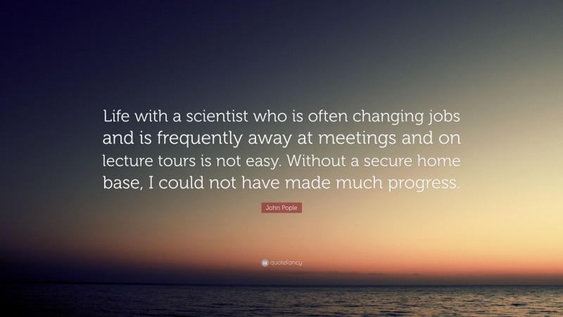 John Pople Quote: “Life with a scientist who is often changing jobs and is frequently away at meetings and on lecture tours is not easy. Without a secure home base, I could not have made much progress.”