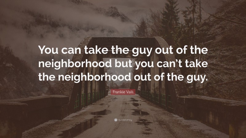 Frankie Valli Quote: “You can take the guy out of the neighborhood but you can’t take the neighborhood out of the guy.”