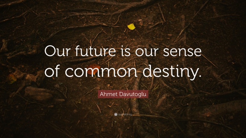 Ahmet Davutoglu Quote: “Our future is our sense of common destiny.”