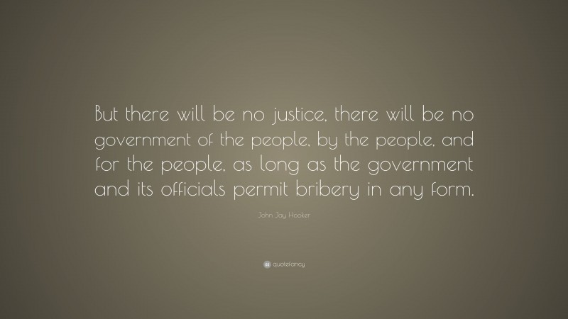 John Jay Hooker Quote: “But there will be no justice, there will be no government of the people, by the people, and for the people, as long as the government and its officials permit bribery in any form.”