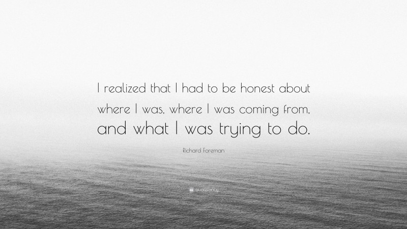 Richard Foreman Quote: “I realized that I had to be honest about where I was, where I was coming from, and what I was trying to do.”
