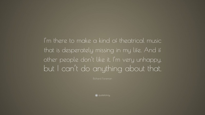 Richard Foreman Quote: “I’m there to make a kind of theatrical music that is desperately missing in my life. And if other people don’t like it, I’m very unhappy, but I can’t do anything about that.”