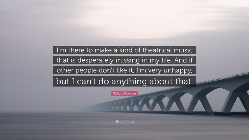 Richard Foreman Quote: “I’m there to make a kind of theatrical music that is desperately missing in my life. And if other people don’t like it, I’m very unhappy, but I can’t do anything about that.”