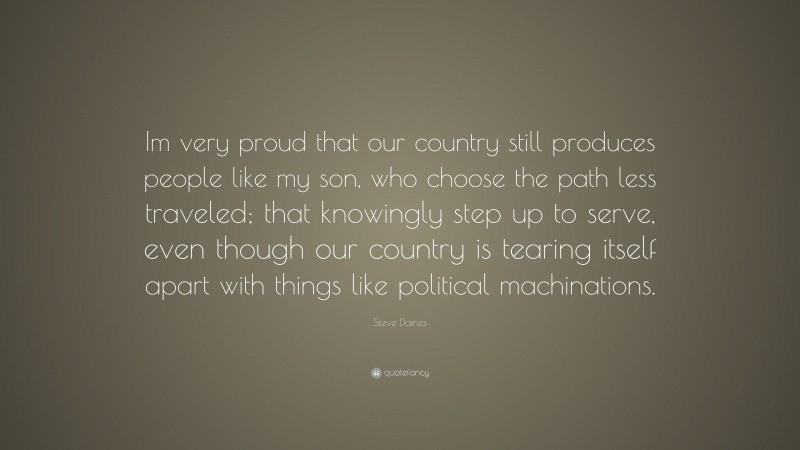 Steve Daines Quote: “Im very proud that our country still produces people like my son, who choose the path less traveled; that knowingly step up to serve, even though our country is tearing itself apart with things like political machinations.”