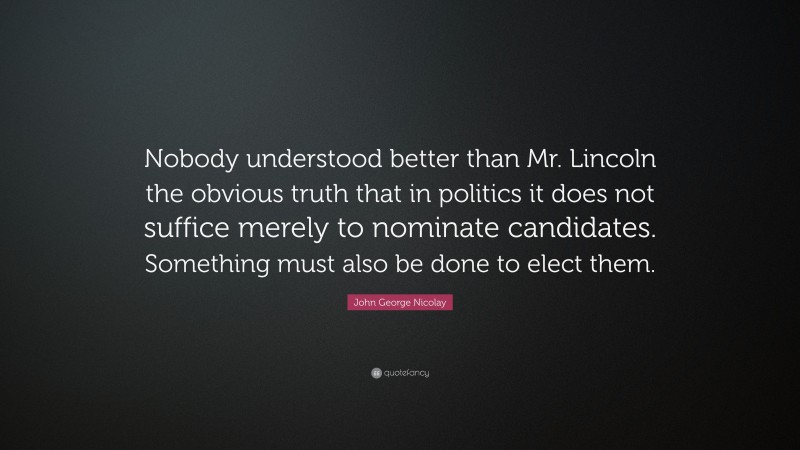 John George Nicolay Quote: “Nobody understood better than Mr. Lincoln the obvious truth that in politics it does not suffice merely to nominate candidates. Something must also be done to elect them.”