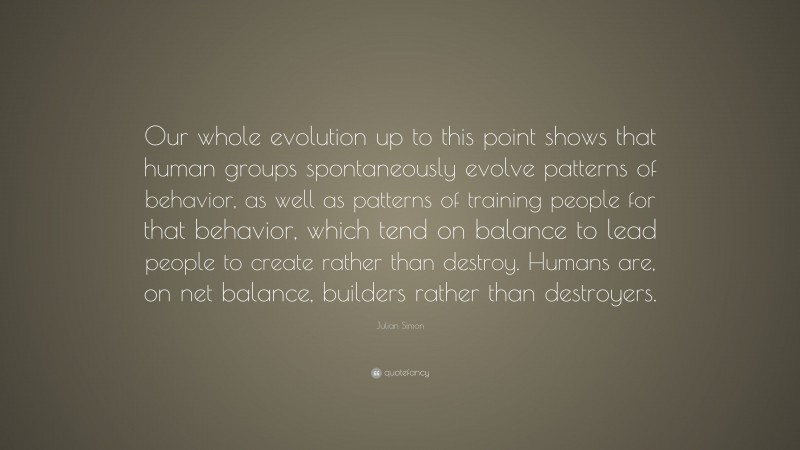 Julian Simon Quote: “Our whole evolution up to this point shows that human groups spontaneously evolve patterns of behavior, as well as patterns of training people for that behavior, which tend on balance to lead people to create rather than destroy. Humans are, on net balance, builders rather than destroyers.”