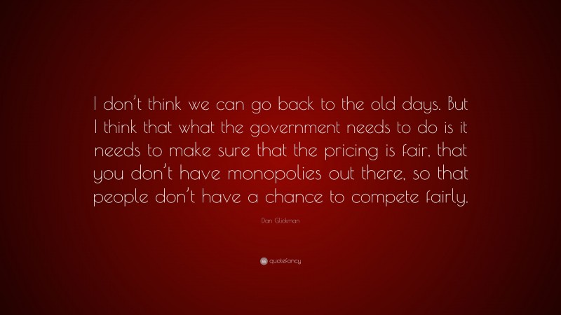Dan Glickman Quote: “I don’t think we can go back to the old days. But I think that what the government needs to do is it needs to make sure that the pricing is fair, that you don’t have monopolies out there, so that people don’t have a chance to compete fairly.”