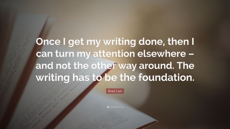 Brad Listi Quote: “Once I get my writing done, then I can turn my attention elsewhere – and not the other way around. The writing has to be the foundation.”
