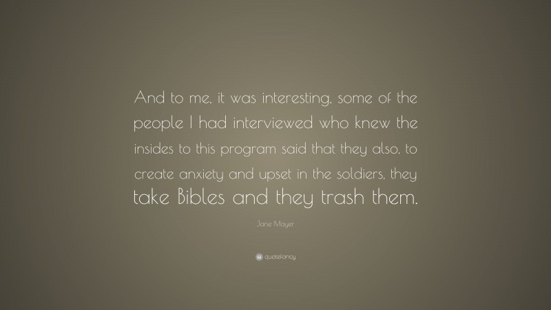 Jane Mayer Quote: “And to me, it was interesting, some of the people I had interviewed who knew the insides to this program said that they also, to create anxiety and upset in the soldiers, they take Bibles and they trash them.”