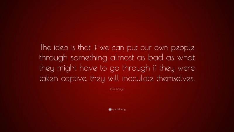 Jane Mayer Quote: “The idea is that if we can put our own people through something almost as bad as what they might have to go through if they were taken captive, they will inoculate themselves.”
