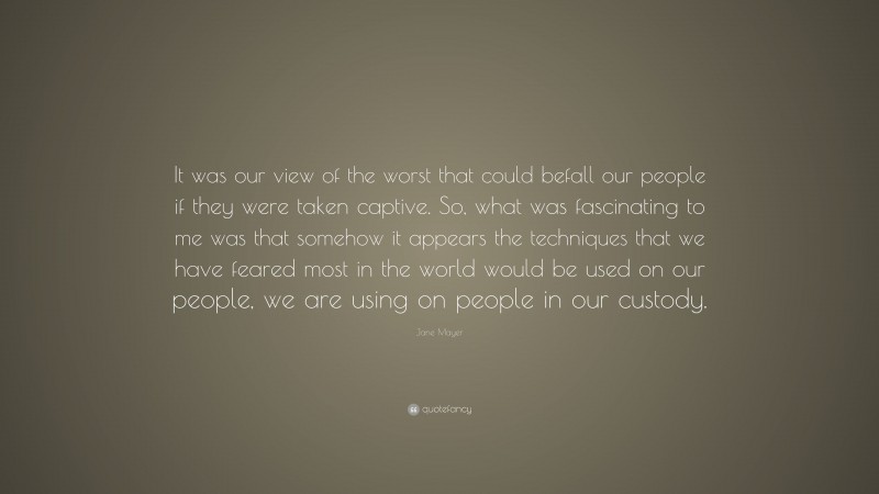 Jane Mayer Quote: “It was our view of the worst that could befall our people if they were taken captive. So, what was fascinating to me was that somehow it appears the techniques that we have feared most in the world would be used on our people, we are using on people in our custody.”