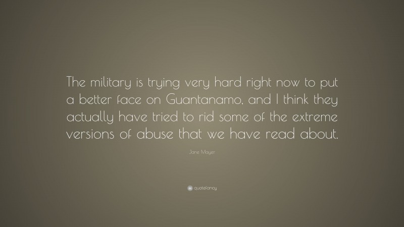 Jane Mayer Quote: “The military is trying very hard right now to put a better face on Guantanamo, and I think they actually have tried to rid some of the extreme versions of abuse that we have read about.”