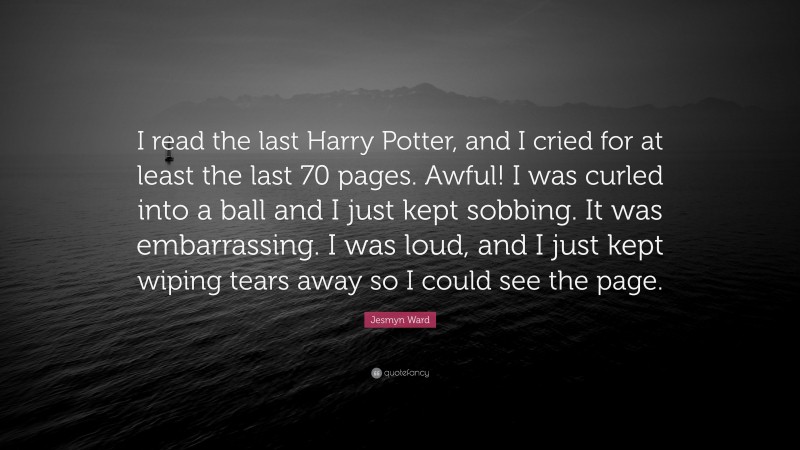 Jesmyn Ward Quote: “I read the last Harry Potter, and I cried for at least the last 70 pages. Awful! I was curled into a ball and I just kept sobbing. It was embarrassing. I was loud, and I just kept wiping tears away so I could see the page.”