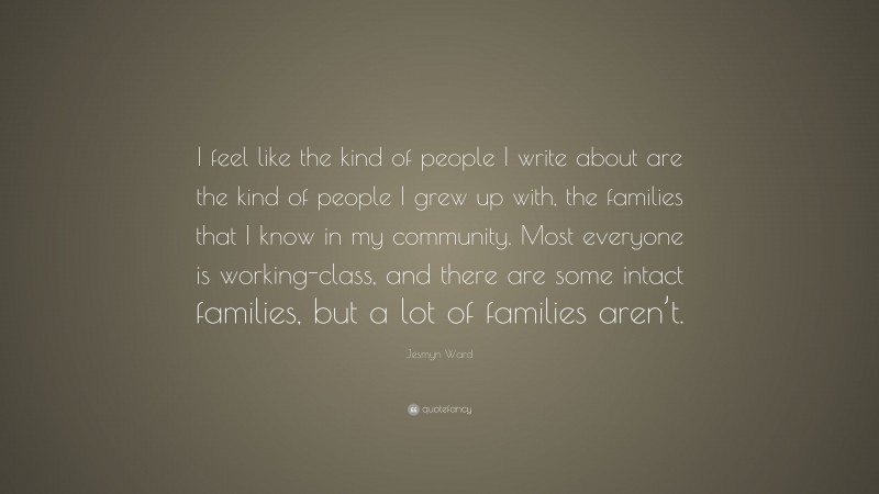 Jesmyn Ward Quote: “I feel like the kind of people I write about are the kind of people I grew up with, the families that I know in my community. Most everyone is working-class, and there are some intact families, but a lot of families aren’t.”