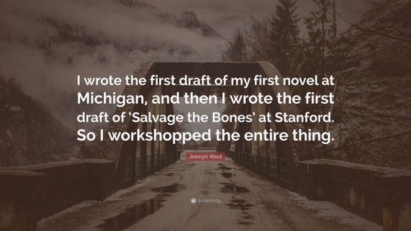 Jesmyn Ward Quote: “I wrote the first draft of my first novel at Michigan, and then I wrote the first draft of ‘Salvage the Bones’ at Stanford. So I workshopped the entire thing.”