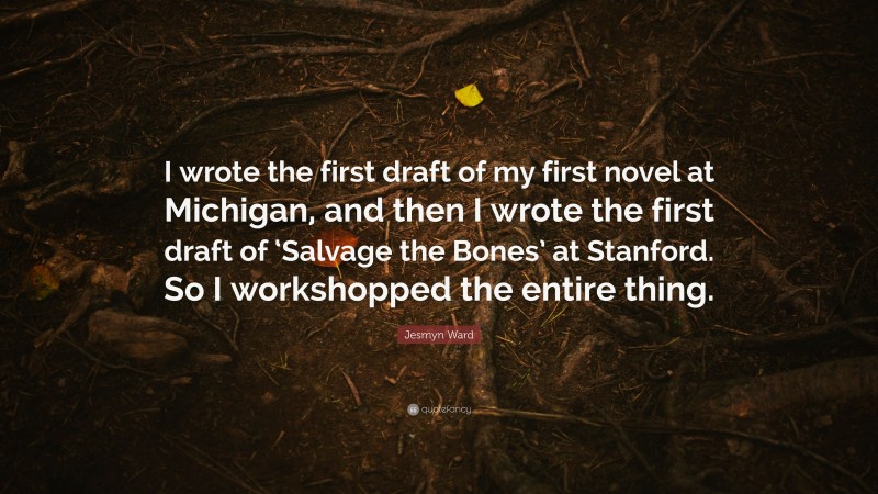 Jesmyn Ward Quote: “I wrote the first draft of my first novel at Michigan, and then I wrote the first draft of ‘Salvage the Bones’ at Stanford. So I workshopped the entire thing.”
