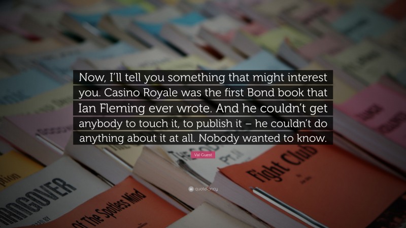 Val Guest Quote: “Now, I’ll tell you something that might interest you. Casino Royale was the first Bond book that Ian Fleming ever wrote. And he couldn’t get anybody to touch it, to publish it – he couldn’t do anything about it at all. Nobody wanted to know.”
