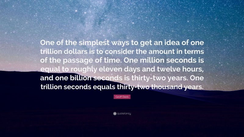 Geoff Davis Quote: “One of the simplest ways to get an idea of one trillion dollars is to consider the amount in terms of the passage of time. One million seconds is equal to roughly eleven days and twelve hours, and one billion seconds is thirty-two years. One trillion seconds equals thirty-two thousand years.”