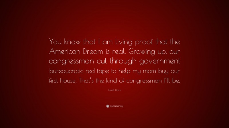 Geoff Davis Quote: “You know that I am living proof that the American Dream is real. Growing up, our congressman cut through government bureaucratic red tape to help my mom buy our first house. That’s the kind of congressman I’ll be.”