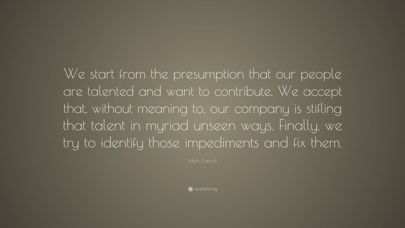 Edwin Catmull Quote: “We start from the presumption that our people are talented and want to contribute. We accept that, without meaning to, our company is stifling that talent in myriad unseen ways. Finally, we try to identify those impediments and fix them.”