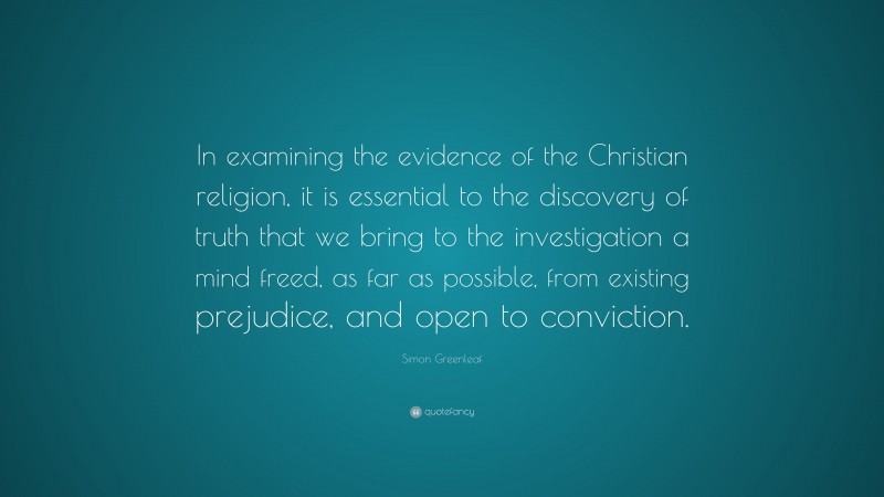 Simon Greenleaf Quote: “In examining the evidence of the Christian religion, it is essential to the discovery of truth that we bring to the investigation a mind freed, as far as possible, from existing prejudice, and open to conviction.”