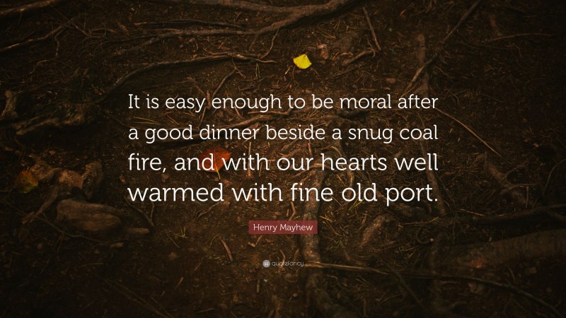 Henry Mayhew Quote: “It is easy enough to be moral after a good dinner beside a snug coal fire, and with our hearts well warmed with fine old port.”