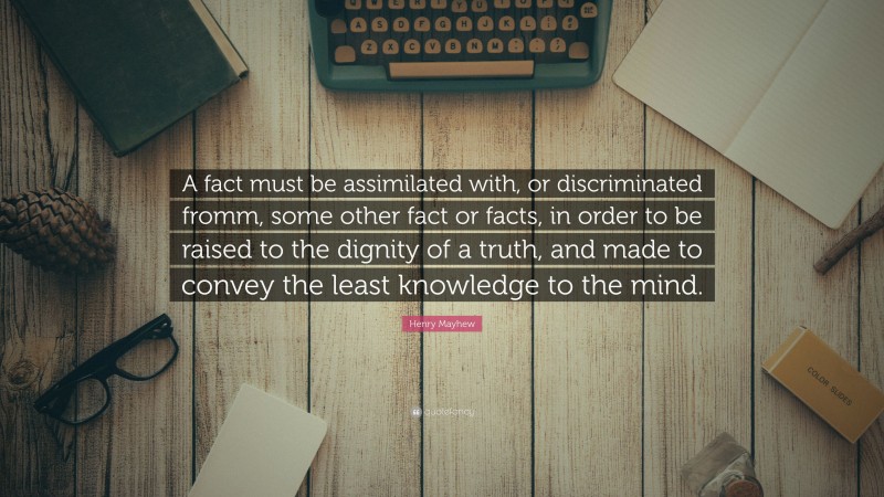 Henry Mayhew Quote: “A fact must be assimilated with, or discriminated fromm, some other fact or facts, in order to be raised to the dignity of a truth, and made to convey the least knowledge to the mind.”