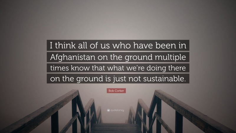 Bob Corker Quote: “I think all of us who have been in Afghanistan on the ground multiple times know that what we’re doing there on the ground is just not sustainable.”