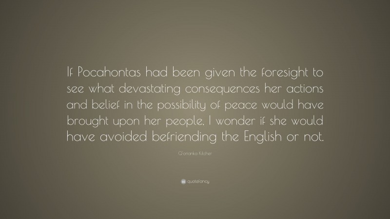 Q'orianka Kilcher Quote: “If Pocahontas had been given the foresight to see what devastating consequences her actions and belief in the possibility of peace would have brought upon her people, I wonder if she would have avoided befriending the English or not.”