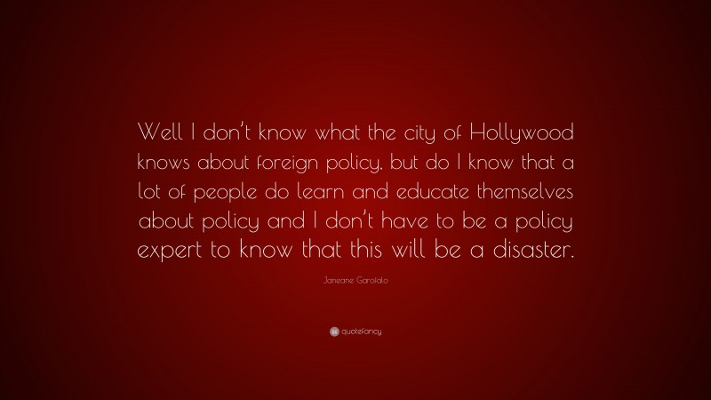 Janeane Garofalo Quote: “Well I don’t know what the city of Hollywood knows about foreign policy, but do I know that a lot of people do learn and educate themselves about policy and I don’t have to be a policy expert to know that this will be a disaster.”