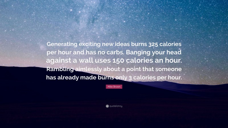 Mike Brown Quote: “Generating exciting new ideas burns 325 calories per hour and has no carbs. Banging your head against a wall uses 150 calories an hour. Rambling aimlessly about a point that someone has already made burns only 3 calories per hour.”
