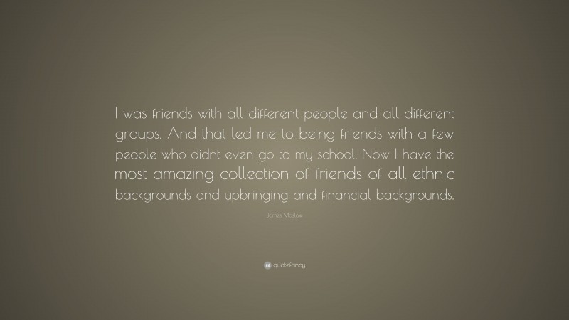 James Maslow Quote: “I was friends with all different people and all different groups. And that led me to being friends with a few people who didnt even go to my school. Now I have the most amazing collection of friends of all ethnic backgrounds and upbringing and financial backgrounds.”